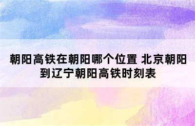 朝阳高铁在朝阳哪个位置 北京朝阳到辽宁朝阳高铁时刻表